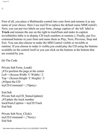 Lesson 15



¡¡




First of all, you place a Multimedia control into your form and rename it as any
name of your choice. Here I use myCD to replace the default name MMControl1.
Next, you can put two labels on your form, change caption of the left label to
Track and rename the one on the right to trackNum and make its caption
invisible(this lable is to display CD track numbers at runtime.). Finally, put five
command buttons in your form and name them as Play, Next, Previous, Stop and
Exit. You can also choose to make the MM Control visible or invisible at
runtime. If you choose to make it visible,you could play the CD using the buttons
available on the control itself or you can click on the buttons at the bottom that
are created by you.

(b) The Code

Private Sub Form_Load()
¡®To position the page at the center
Left = (Screen.Width ¨C Width)  2
Top = (Screen.Height ¨C Height)  2
¡®Open the CD
myCD.Command = ¡°Open¡±

End Sub
Private Sub myCD_StatusUpdate()
¡®Update the track number
trackNum.Caption = myCD.Track
End Sub

Private Sub Next_Click()
myCD.Command = ¡°Next¡±
End Sub

 http://www.vbtutor.net/lesson15.htm (2 of 3) [2/23/2003 1:58:06 PM]
 