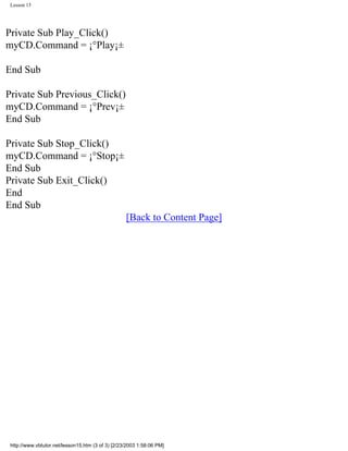 Lesson 15




Private Sub Play_Click()
myCD.Command = ¡°Play¡±

End Sub

Private Sub Previous_Click()
myCD.Command = ¡°Prev¡±
End Sub

Private Sub Stop_Click()
myCD.Command = ¡°Stop¡±
End Sub
Private Sub Exit_Click()
End
End Sub
                                                   [Back to Content Page]




 http://www.vbtutor.net/lesson15.htm (3 of 3) [2/23/2003 1:58:06 PM]
 