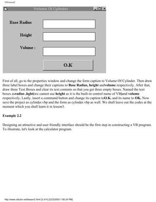 VB lesson2




First of all, go to the properties window and change the form caption to Volume Of Cylinder. Then draw
three label boxes and change their captions to Base Radius, height andvolume respectively. After that,
draw three Text Boxes and clear its text contents so that you get three empty boxes. Named the text
boxes asradius ,hght(we cannot use height as it is the built-in control name of VB)and volume
respectively. Lastly, insert a command button and change its caption toO.K. and its name to OK. Now
save the project as cylinder.vbp and the form as cylinder.vbp as well. We shall leave out the codes at the
moment which you shall learn it in lesson3.

Example 2.2

Designing an attractive and user friendly interface should be the first step in constructing a VB program.
To illustrate, let's look at the calculator program.




 http://www.vbtutor.net/lesson2.html (2 of 4) [2/23/2003 1:56:24 PM]
 