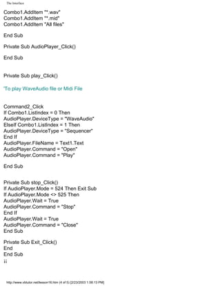 The Interface

Combo1.AddItem "*.wav"
Combo1.AddItem "*.mid"
Combo1.AddItem "All files"

End Sub

Private Sub AudioPlayer_Click()

End Sub


Private Sub play_Click()

'To play WaveAudio file or Midi File


Command2_Click
If Combo1.ListIndex = 0 Then
AudioPlayer.DeviceType = "WaveAudio"
ElseIf Combo1.ListIndex = 1 Then
AudioPlayer.DeviceType = "Sequencer"
End If
AudioPlayer.FileName = Text1.Text
AudioPlayer.Command = "Open"
AudioPlayer.Command = "Play"

End Sub


Private Sub stop_Click()
If AudioPlayer.Mode = 524 Then Exit Sub
If AudioPlayer.Mode <> 525 Then
AudioPlayer.Wait = True
AudioPlayer.Command = "Stop"
End If
AudioPlayer.Wait = True
AudioPlayer.Command = "Close"
End Sub

Private Sub Exit_Click()
End
End Sub
¡¡



 http://www.vbtutor.net/lesson16.htm (4 of 5) [2/23/2003 1:58:13 PM]
 