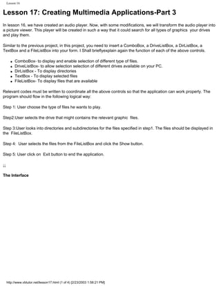 Lesson 16


Lesson 17: Creating Multimedia Applications-Part 3
In lesson 16, we have created an audio player. Now, with some modifications, we will transform the audio player into
a picture viewer. This player will be created in such a way that it could search for all types of graphics your drives
and play them.

Similar to the previous project, in this project, you need to insert a ComboBox, a DriveListBox, a DirListBox, a
TextBox and a FileListBox into your form. I Shall brieflyexplain again the function of each of the above controls.

       q   ComboBox- to display and enable selection of different type of files.
       q   DriveListBox- to allow selection selection of different drives available on your PC.
       q   DirListBox - To display directories
       q   TextBox - To display selected files
       q   FileListBox- To display files that are available

Relevant codes must be written to coordinate all the above controls so that the application can work properly. The
program should flow in the following logical way:

Step 1: User choose the type of files he wants to play.

Step2:User selects the drive that might contains the relevant graphic files.

Step 3:User looks into directories and subdirectories for the files specified in step1. The files should be displayed in
the FileListBox.

Step 4: User selects the files from the FileListBox and click the Show button.

Step 5: User click on Exit button to end the application.

¡¡

The Interface




     http://www.vbtutor.net/lesson17.html (1 of 4) [2/23/2003 1:58:21 PM]
 
