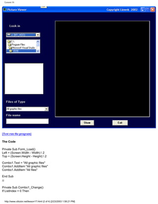 Lesson 16




[Test run the program]

The Code

Private Sub Form_Load()
Left = (Screen.Width - Width)  2
Top = (Screen.Height - Height)  2

Combo1.Text = "All graphic files"
Combo1.AddItem "All graphic files"
Combo1.AddItem "All files"

End Sub
¡¡

Private Sub Combo1_Change()
If ListIndex = 0 Then


 http://www.vbtutor.net/lesson17.html (2 of 4) [2/23/2003 1:58:21 PM]
 