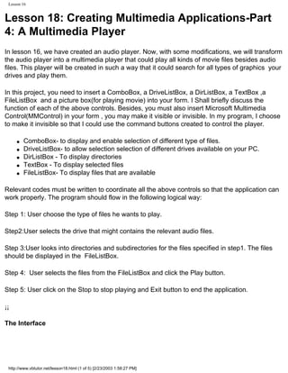 Lesson 16


Lesson 18: Creating Multimedia Applications-Part
4: A Multimedia Player
In lesson 16, we have created an audio player. Now, with some modifications, we will transform
the audio player into a multimedia player that could play all kinds of movie files besides audio
files. This player will be created in such a way that it could search for all types of graphics your
drives and play them.

In this project, you need to insert a ComboBox, a DriveListBox, a DirListBox, a TextBox ,a
FileListBox and a picture box(for playing movie) into your form. I Shall briefly discuss the
function of each of the above controls. Besides, you must also insert Microsoft Multimedia
Control(MMControl) in your form , you may make it visible or invisible. In my program, I choose
to make it invisible so that I could use the command buttons created to control the player.

     q   ComboBox- to display and enable selection of different type of files.
     q   DriveListBox- to allow selection selection of different drives available on your PC.
     q   DirListBox - To display directories
     q   TextBox - To display selected files
     q   FileListBox- To display files that are available

Relevant codes must be written to coordinate all the above controls so that the application can
work properly. The program should flow in the following logical way:

Step 1: User choose the type of files he wants to play.

Step2:User selects the drive that might contains the relevant audio files.

Step 3:User looks into directories and subdirectories for the files specified in step1. The files
should be displayed in the FileListBox.

Step 4: User selects the files from the FileListBox and click the Play button.

Step 5: User click on the Stop to stop playing and Exit button to end the application.

¡¡

The Interface




 http://www.vbtutor.net/lesson18.html (1 of 5) [2/23/2003 1:58:27 PM]
 