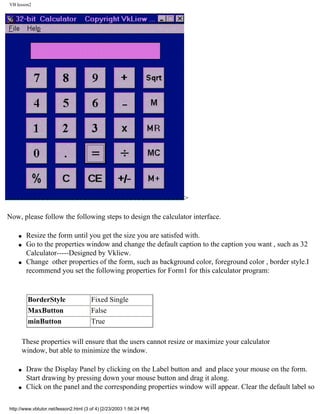 VB lesson2




                                                                      >

Now, please follow the following steps to design the calculator interface.

    q    Resize the form until you get the size you are satisfed with.
    q    Go to the properties window and change the default caption to the caption you want , such as 32
         Calculator-----Designed by Vkliew.
    q    Change other properties of the form, such as background color, foreground color , border style.I
         recommend you set the following properties for Form1 for this calculator program:


          BorderStyle                  Fixed Single
          MaxButton                    False
          minButton                    True

        These properties will ensure that the users cannot resize or maximize your calculator
        window, but able to minimize the window.

    q    Draw the Display Panel by clicking on the Label button and and place your mouse on the form.
         Start drawing by pressing down your mouse button and drag it along.
    q    Click on the panel and the corresponding properties window will appear. Clear the default label so

http://www.vbtutor.net/lesson2.html (3 of 4) [2/23/2003 1:56:24 PM]
 