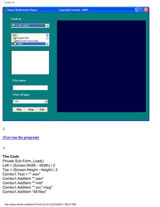 Lesson 16




¡¡

[Test run the program]

¡¡

The Code
Private Sub Form_Load()
Left = (Screen.Width - Width)  2
Top = (Screen.Height - Height)  2
Combo1.Text = "*.wav"
Combo1.AddItem "*.wav"
Combo1.AddItem "*.mid"
Combo1.AddItem "*.avi;*.mpg"
Combo1.AddItem "All files"


 http://www.vbtutor.net/lesson18.html (2 of 5) [2/23/2003 1:58:27 PM]
 