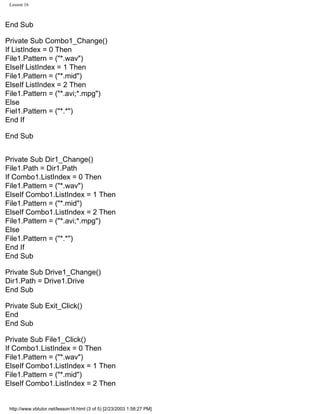 Lesson 16



End Sub

Private Sub Combo1_Change()
If ListIndex = 0 Then
File1.Pattern = ("*.wav")
ElseIf ListIndex = 1 Then
File1.Pattern = ("*.mid")
ElseIf ListIndex = 2 Then
File1.Pattern = ("*.avi;*.mpg")
Else
Fiel1.Pattern = ("*.*")
End If

End Sub


Private Sub Dir1_Change()
File1.Path = Dir1.Path
If Combo1.ListIndex = 0 Then
File1.Pattern = ("*.wav")
ElseIf Combo1.ListIndex = 1 Then
File1.Pattern = ("*.mid")
ElseIf Combo1.ListIndex = 2 Then
File1.Pattern = ("*.avi;*.mpg")
Else
File1.Pattern = ("*.*")
End If
End Sub

Private Sub Drive1_Change()
Dir1.Path = Drive1.Drive
End Sub

Private Sub Exit_Click()
End
End Sub

Private Sub File1_Click()
If Combo1.ListIndex = 0 Then
File1.Pattern = ("*.wav")
ElseIf Combo1.ListIndex = 1 Then
File1.Pattern = ("*.mid")
ElseIf Combo1.ListIndex = 2 Then


 http://www.vbtutor.net/lesson18.html (3 of 5) [2/23/2003 1:58:27 PM]
 