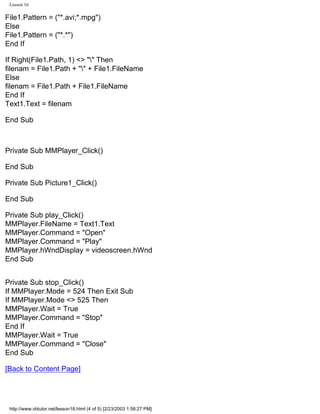 Lesson 16

File1.Pattern = ("*.avi;*.mpg")
Else
File1.Pattern = ("*.*")
End If

If Right(File1.Path, 1) <> "" Then
filenam = File1.Path + "" + File1.FileName
Else
filenam = File1.Path + File1.FileName
End If
Text1.Text = filenam

End Sub



Private Sub MMPlayer_Click()

End Sub

Private Sub Picture1_Click()

End Sub

Private Sub play_Click()
MMPlayer.FileName = Text1.Text
MMPlayer.Command = "Open"
MMPlayer.Command = "Play"
MMPlayer.hWndDisplay = videoscreen.hWnd
End Sub


Private Sub stop_Click()
If MMPlayer.Mode = 524 Then Exit Sub
If MMPlayer.Mode <> 525 Then
MMPlayer.Wait = True
MMPlayer.Command = "Stop"
End If
MMPlayer.Wait = True
MMPlayer.Command = "Close"
End Sub

[Back to Content Page]




 http://www.vbtutor.net/lesson18.html (4 of 5) [2/23/2003 1:58:27 PM]
 