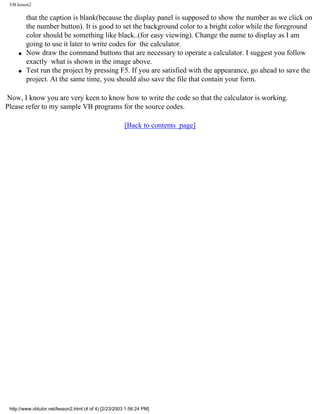VB lesson2

         that the caption is blank(because the display panel is supposed to show the number as we click on
         the number button). It is good to set the background color to a bright color while the foreground
         color should be something like black..(for easy viewing). Change the name to display as I am
         going to use it later to write codes for the calculator.
     q   Now draw the command buttons that are necessary to operate a calculator. I suggest you follow
         exactly what is shown in the image above.
     q   Test run the project by pressing F5. If you are satisfied with the appearance, go ahead to save the
         project. At the same time, you should also save the file that contain your form.

Now, I know you are very keen to know how to write the code so that the calculator is working.
Please refer to my sample VB programs for the source codes.

                                                        [Back to contents page]




 http://www.vbtutor.net/lesson2.html (4 of 4) [2/23/2003 1:56:24 PM]
 