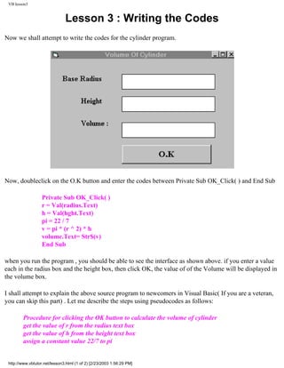 VB lesson3


                               Lesson 3 : Writing the Codes
Now we shall attempt to write the codes for the cylinder program.




Now, doubleclick on the O.K button and enter the codes between Private Sub OK_Click( ) and End Sub

                   Private Sub OK_Click( )
                   r = Val(radius.Text)
                   h = Val(hght.Text)
                   pi = 22 / 7
                   v = pi * (r ^ 2) * h
                   volume.Text= Str$(v)
                   End Sub

when you run the program , you should be able to see the interface as shown above. if you enter a value
each in the radius box and the height box, then click OK, the value of of the Volume will be displayed in
the volume box.

I shall attempt to explain the above source program to newcomers in Visual Basic( If you are a veteran,
you can skip this part) . Let me describe the steps using pseudocodes as follows:

         Procedure for clicking the OK button to calculate the volume of cylinder
         get the value of r from the radius text box
         get the value of h from the height text box
         assign a constant value 22/7 to pi


 http://www.vbtutor.net/lesson3.html (1 of 2) [2/23/2003 1:56:29 PM]
 