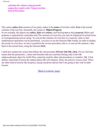 VB lesson3

         calculate the volume using formula
         output the results to the Volume text box
         End of Procedure




The syntax radius.Text consists of two parts, radius is the name of text box while Text is the textual
contents of the text box. Generally, the syntax is: Object.Property
In our example, the objects are radius, hght and volume, each having text as their property.Object and
property is separated by a period(or dot).The contents of a text box can only be displayed in textual form,
or in programming term,as string. To convert the contents of a text box to a numeric value so that
mathematical operations can be performed , you have to use the function Val. Finally, In order to display
the results in a text box, we have to perform the reverse procedure, that is, to convert the numeric value
back to the textual form, using the function Str$.

I shall also explain the syntax that defines the sub procedure Private Sub OK_click. Private Sub here
means that the parameters , values and formulas that are used here belong only to the OK
subprocedure(an object by itself).They cannot be used by other sub procedures or modules. OK_Click
defines what kind of action the subprocedure OK will response .Here, the action is mouse click. There
are other kind of actions like keypress, keyup, keydown and etc that I am going to due with in other
lessons.

                                                        [Back to contents page]




 http://www.vbtutor.net/lesson3.html (2 of 2) [2/23/2003 1:56:29 PM]
 