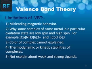 12
Valence Bond Theory
1) Misleading magnetic behavior.
2) Why some complex of same metal in a particular
oxidation state are low spin and high spin. For
example:[Co(NH3)6]3+ and [Co(F)6]3
3) Color of complex cannot explained.
4) Thermodynamic or kinetic stabilities of
complexes.
5) Not explain about weak and strong Ligands.
Limitations of VBT:-
 