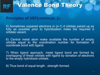 Valence Bond Theory
Principles of VBT(continue..):-
5) Sometimes unpaired electrons in (n-1) d orbitals paired up as
fully as possible prior to hybridization make the required d
orbitals vacant.
6) Central metal atom make available the number of empty
orbitals equal to the coordination number for formation of
coordinate bond with ligand.
7) When ligand approach, metal ligand bond are formed by
overlapping of these orbitals with ligand by donation of electrons
to the empty hybridized orbitals.
8) Thus bond of equal length , strength formed.
3
 