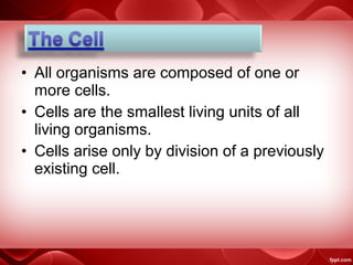 • All organisms are composed of one or
more cells.
• Cells are the smallest living units of all
living organisms.
• Cells arise only by division of a previously
existing cell.
 