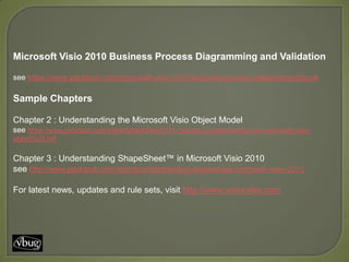 Microsoft Visio 2010 Business Process Diagramming and Validation

see https://www.packtpub.com/microsoft-visio-2010-business-process-diagramming/book

Sample Chapters

Chapter 2 : Understanding the Microsoft Visio Object Model
see https://www.packtpub.com/sites/default/files/0141-chapter-2-understanding-the-microsoft-visio-
object%20.pdf


Chapter 3 : Understanding ShapeSheet™ in Microsoft Visio 2010
see http://www.packtpub.com/article/understanding-shapesheet-microsoft-visio-2010

For latest news, updates and rule sets, visit http://www.visiorules.com
 