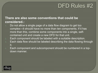 There are also some conventions that could be
considered.:
1.   Do not allow a single page of a data flow diagram to get too
     complex—it should have no more than ten components. If it has
     more than this, combine some components into a single, self-
     contained unit and create a new DFD for that unit.
2.   Each component should be labeled with a suitable description.
3.   Each data flow should be labeled describing the data flowing through
     it.
4.   Each component and subcomponent should be numbered in a top-
     down manner.
 