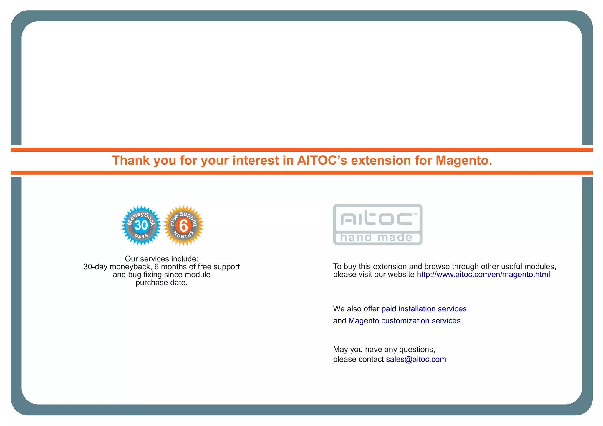 Our services include:
30-day moneyback, 6 months of free support
and bug fixing since module
purchase date.
Thank you for your interest in AITOC’s extension for Magento.
hand made
May you have any questions,
please contact sales@aitoc.com
To buy this extension and browse through other useful modules,
please visit our website http://www.aitoc.com/en/magento.html
30
D
A Y S
Mo
neyB
ack
6
M
O
N T H
S
Fre
e Sup
port
We also offer paid installation services
and Magento customization services.
 