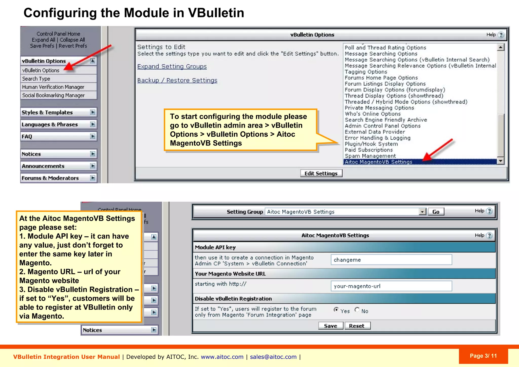 Configuring the Module in VBulletin
To start configuring the module please
go to vBulletin admin area > vBulletin
Options > vBulletin Options > Aitoc
MagentoVB Settings
VBulletin Integration User Manual | Developed by AITOC, Inc. www.aitoc.com | sales@aitoc.com | Page 3/ 11
At the Aitoc MagentoVB Settings
page please set:
1. Module API key – it can have
any value, just don’t forget to
enter the same key later in
Magento.
2. Magento URL – url of your
Magento website
3. Disable vBulletin Registration –
if set to “Yes”, customers will be
able to register at VBulletin only
via Magento.
 