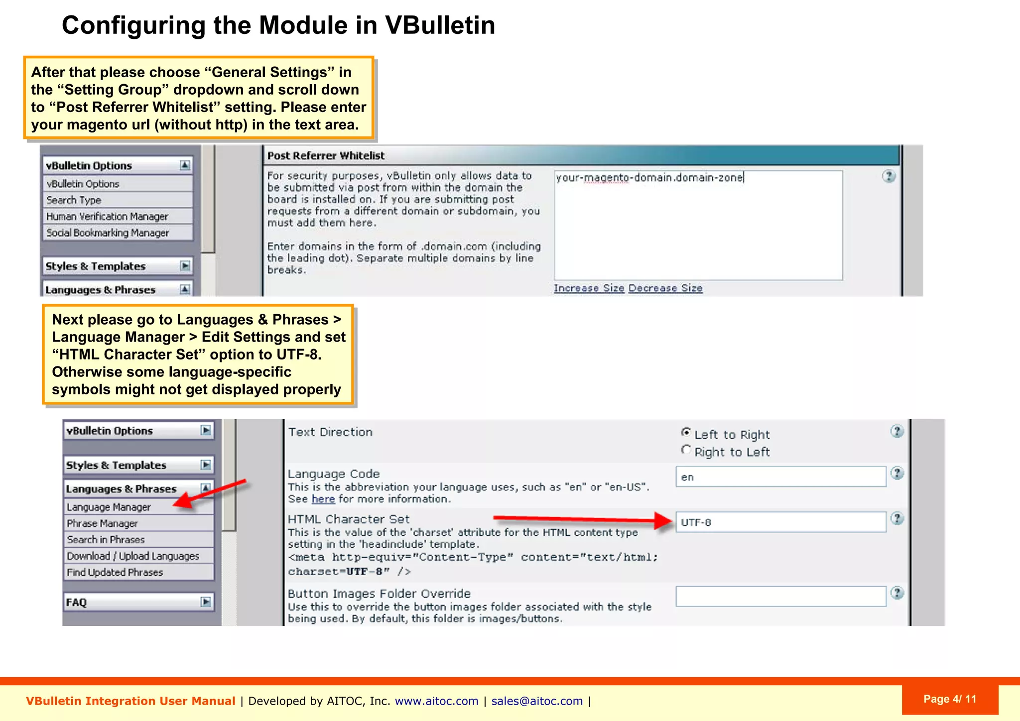 Configuring the Module in VBulletin
VBulletin Integration User Manual | Developed by AITOC, Inc. www.aitoc.com | sales@aitoc.com | Page 4/ 11
After that please choose “General Settings” in
the “Setting Group” dropdown and scroll down
to “Post Referrer Whitelist” setting. Please enter
your magento url (without http) in the text area.
Next please go to Languages & Phrases >
Language Manager > Edit Settings and set
“HTML Character Set” option to UTF-8.
Otherwise some language-specific
symbols might not get displayed properly
 