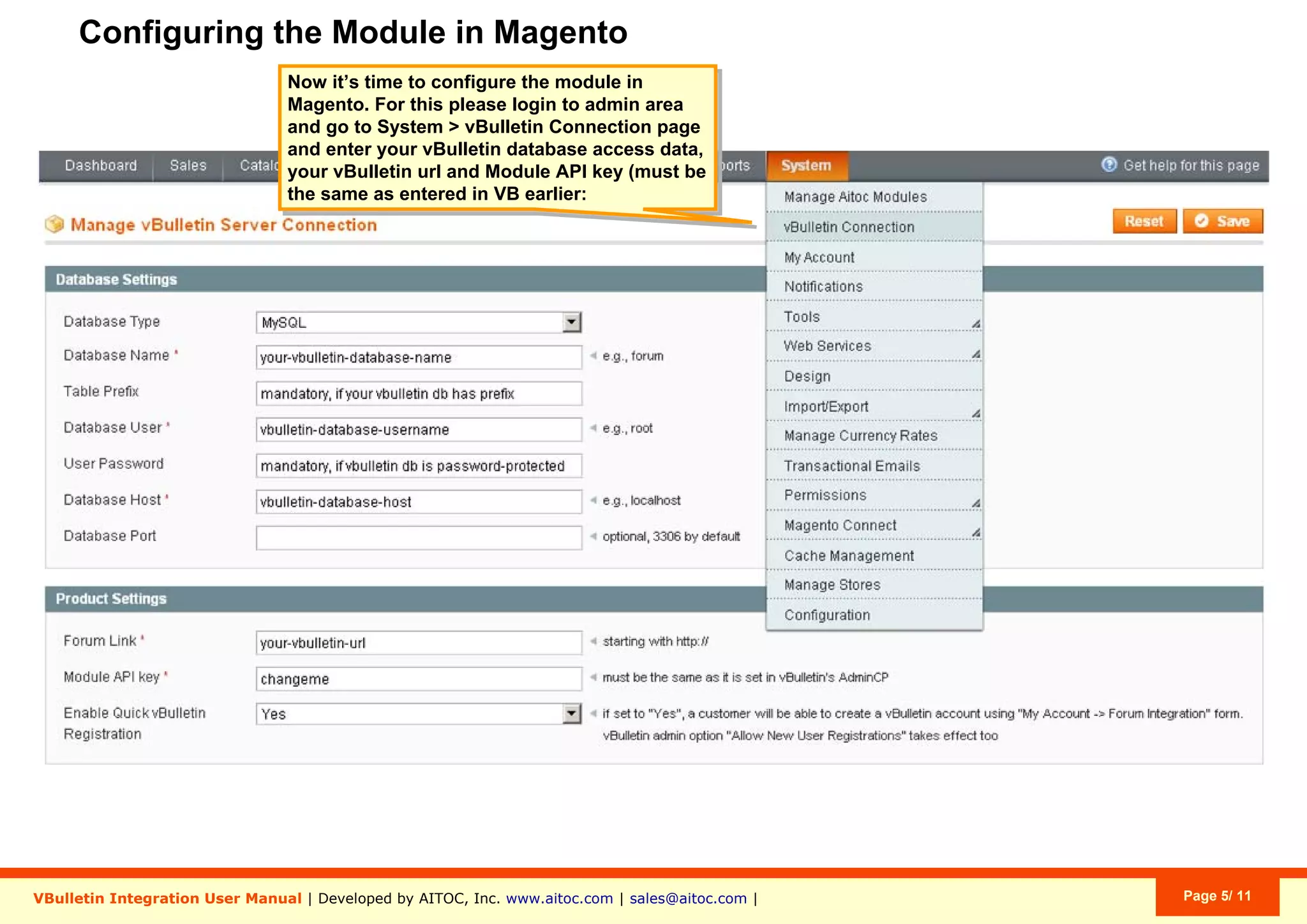 Configuring the Module in Magento
VBulletin Integration User Manual | Developed by AITOC, Inc. www.aitoc.com | sales@aitoc.com | Page 5/ 11
Now it’s time to configure the module in
Magento. For this please login to admin area
and go to System > vBulletin Connection page
and enter your vBulletin database access data,
your vBulletin url and Module API key (must be
the same as entered in VB earlier:
 