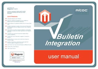 Compatible with
Magento 1.3.2 +
Let your customers create useful content
about your products and drive you more
business!
List of features:
Integrates Magento and vBulletin;
Allows for vBulletin and Magento to be installed on
different servers and MySQL databases;
Allows setting up a separate vBulletin forum for each store
view;
Enables Customers to create a forum account that would
be associated with their Magento account, yet configured
separately;
Gives Admin an option to replace vBulletin’s complicated
registration process with simple registration from Magento
front-end;
Customers can use forum accounts created before
module installation;
Creates My Forum Posts tab in logged-in Customer’s
account;
Enables Admin to insert a link to the forum thread on
Product’s page;
Enables Customers to make forum posts right from
Products’ pages in Magento front-end;
One Product can have several threads on different forums;
Comes with a User Manual;
100% Open Source.
user manualuser manualVersion: 1.3.2 +
VBulletin Integration extension for Magento.
Developed by AITOC, Inc.
www.aitoc.com
 