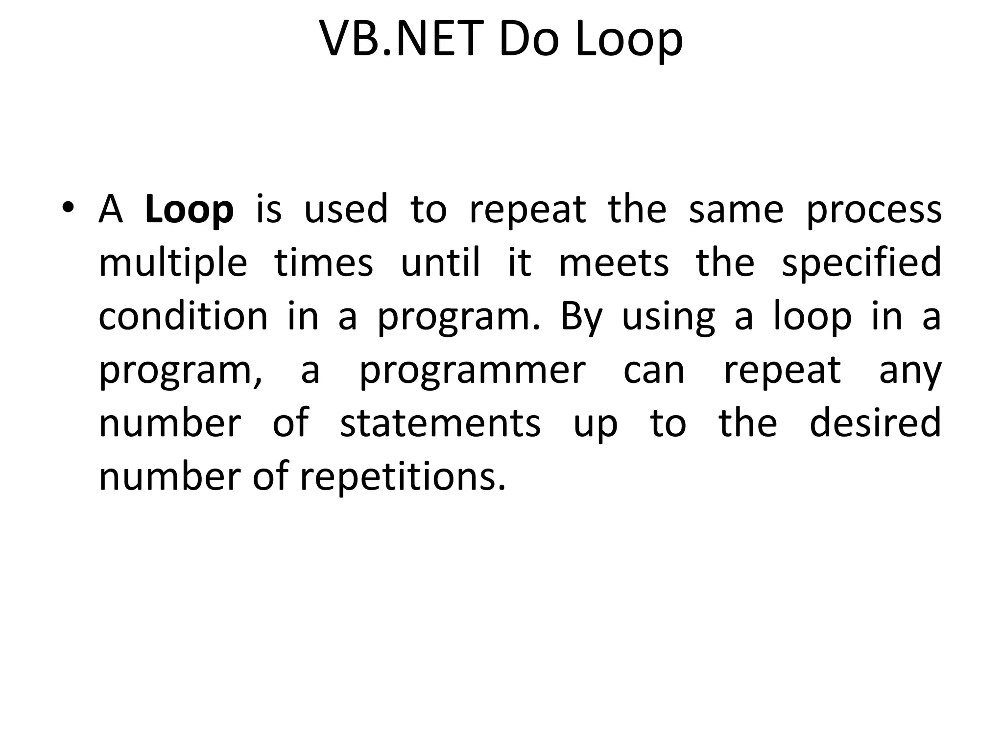 VB.NET Do Loop
• A Loop is used to repeat the same process
multiple times until it meets the specified
condition in a program. By using a loop in a
program, a programmer can repeat any
number of statements up to the desired
number of repetitions.
 