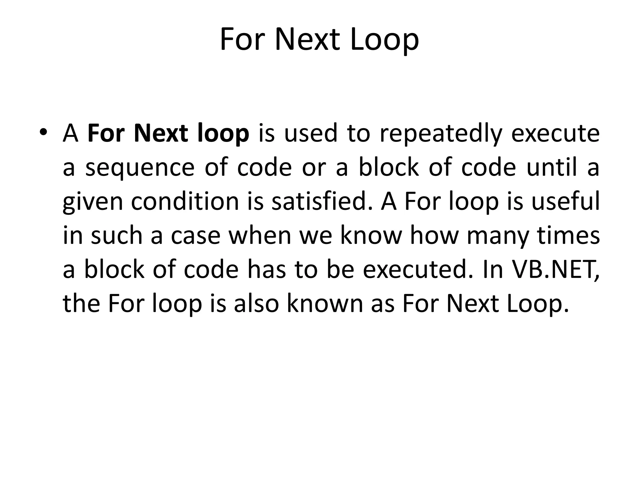For Next Loop
• A For Next loop is used to repeatedly execute
a sequence of code or a block of code until a
given condition is satisfied. A For loop is useful
in such a case when we know how many times
a block of code has to be executed. In VB.NET,
the For loop is also known as For Next Loop.
 
