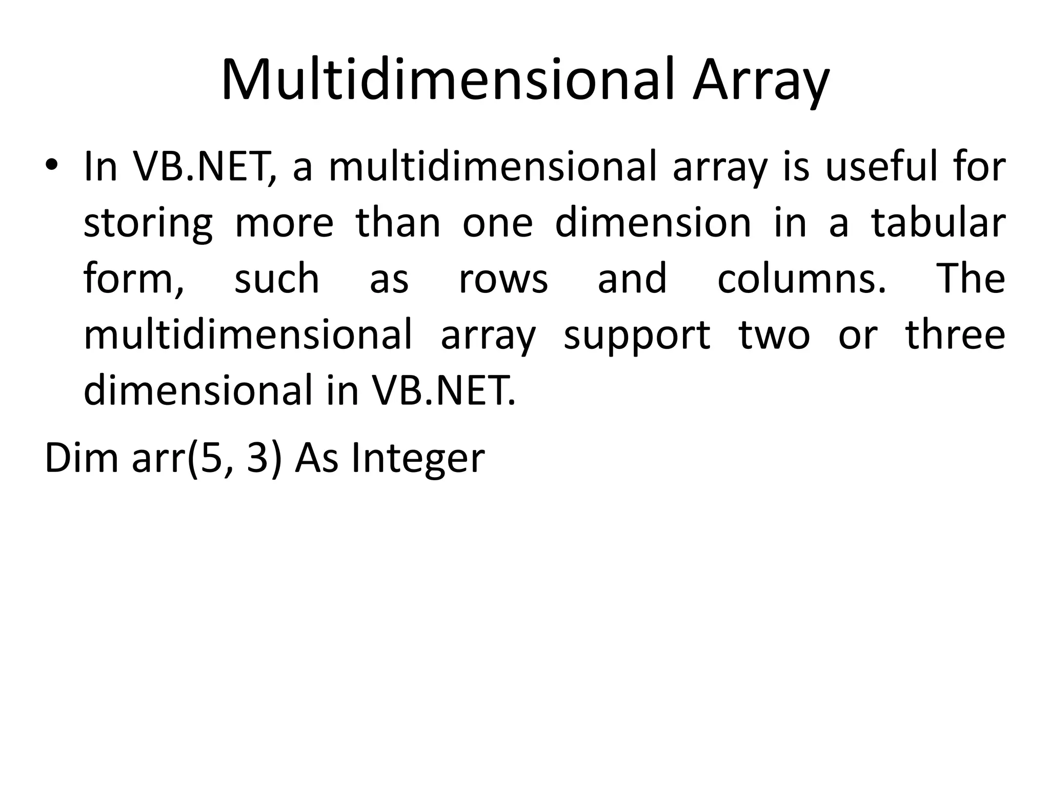 Multidimensional Array
• In VB.NET, a multidimensional array is useful for
storing more than one dimension in a tabular
form, such as rows and columns. The
multidimensional array support two or three
dimensional in VB.NET.
Dim arr(5, 3) As Integer
 