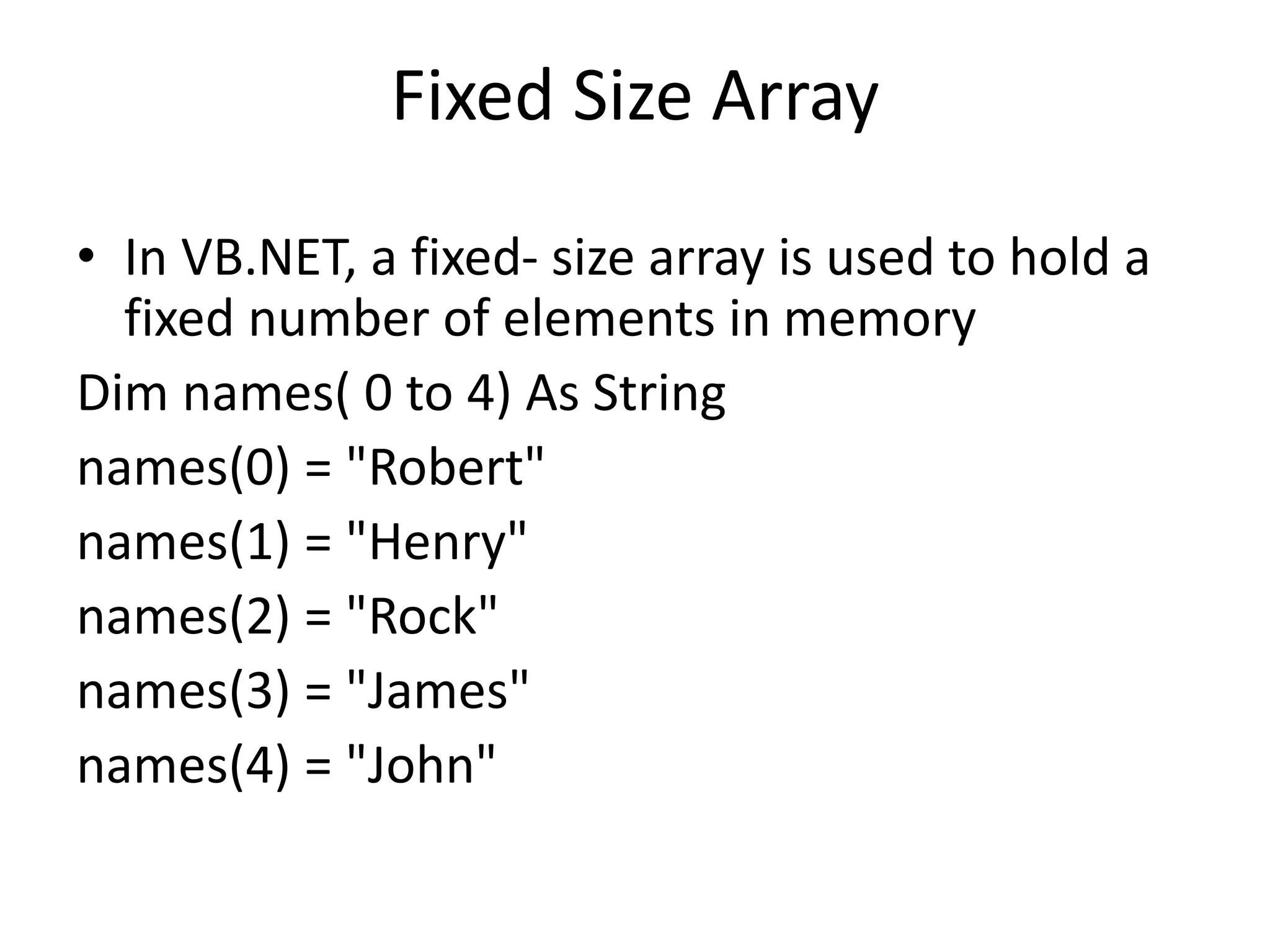 Fixed Size Array
• In VB.NET, a fixed- size array is used to hold a
fixed number of elements in memory
Dim names( 0 to 4) As String
names(0) = "Robert"
names(1) = "Henry"
names(2) = "Rock"
names(3) = "James"
names(4) = "John"
 