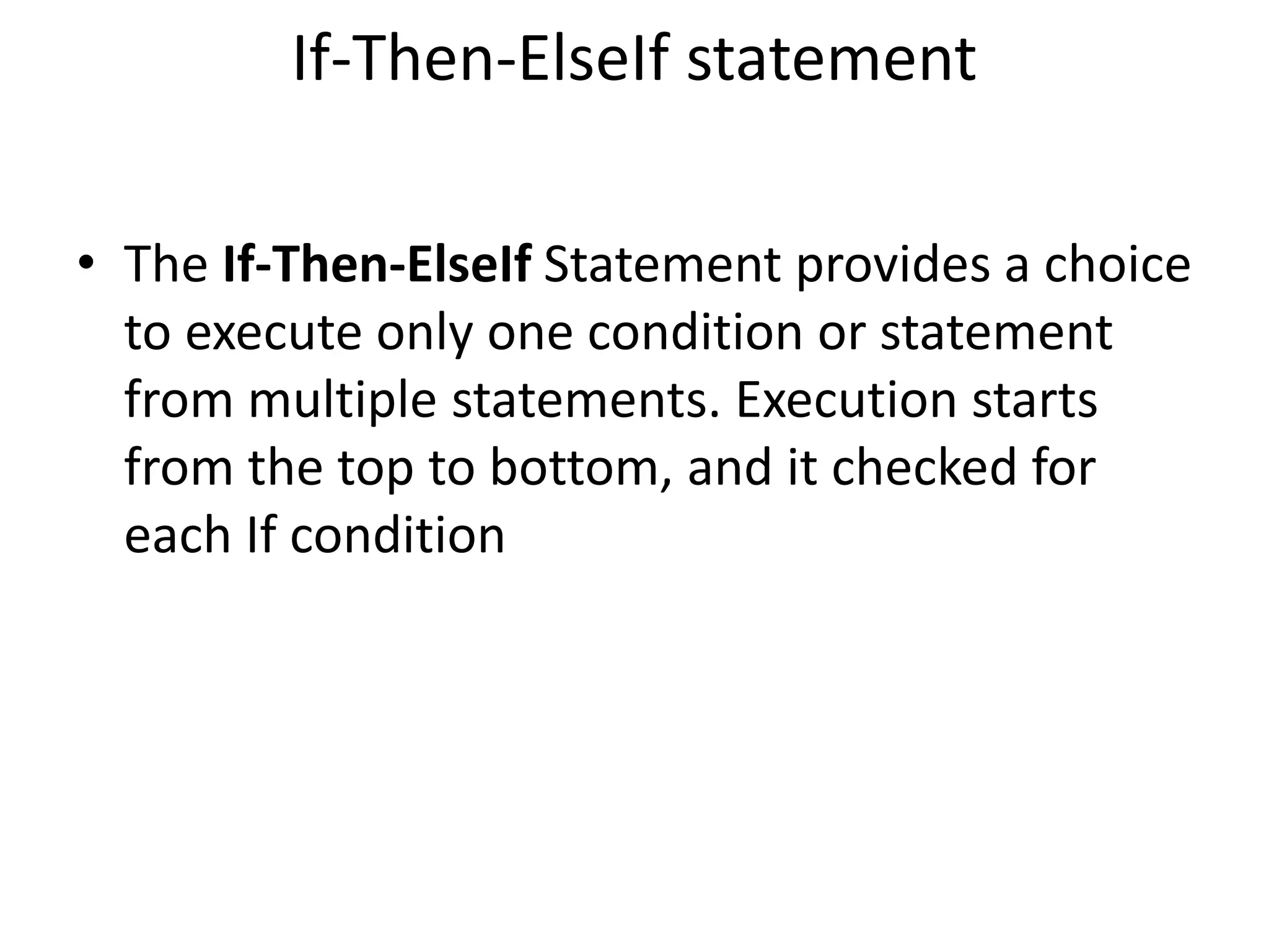 If-Then-ElseIf statement
• The If-Then-ElseIf Statement provides a choice
to execute only one condition or statement
from multiple statements. Execution starts
from the top to bottom, and it checked for
each If condition
 
