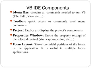 VB IDE Components
Menu Bar: contains all commands needed to run VB
(File, Edit, View etc…).
Toolbar: quick access to commonly used menu
commands.
Project Explorer: displays the project’s components.
Properties Window: Shows the property settings of
the selected control (size, caption, color, etc…).
Form Layout: Shows the initial positions of the forms
in the application. It is useful in multiple forms
applications.
 