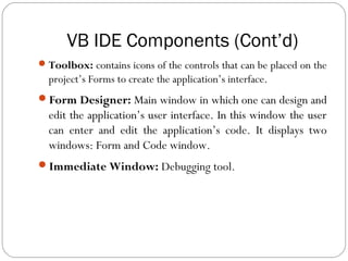 VB IDE Components (Cont’d)
Toolbox: contains icons of the controls that can be placed on the
project’s Forms to create the application’s interface.
Form Designer: Main window in which one can design and
edit the application’s user interface. In this window the user
can enter and edit the application’s code. It displays two
windows: Form and Code window.
Immediate Window: Debugging tool.
 