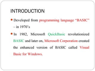 INTRODUCTION
Developed from programming language “BASIC”
– in 1970’s
In 1982, Microsoft QuickBasic revolutionized
BASIC and later on, Microsoft Corporation created
the enhanced version of BASIC called Visual
Basic for Windows.
 