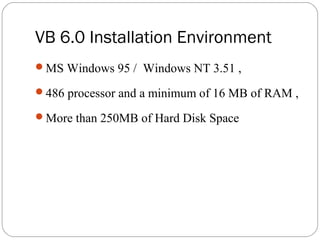 VB 6.0 Installation Environment
MS Windows 95 / Windows NT 3.51 ,
486 processor and a minimum of 16 MB of RAM ,
More than 250MB of Hard Disk Space
 
