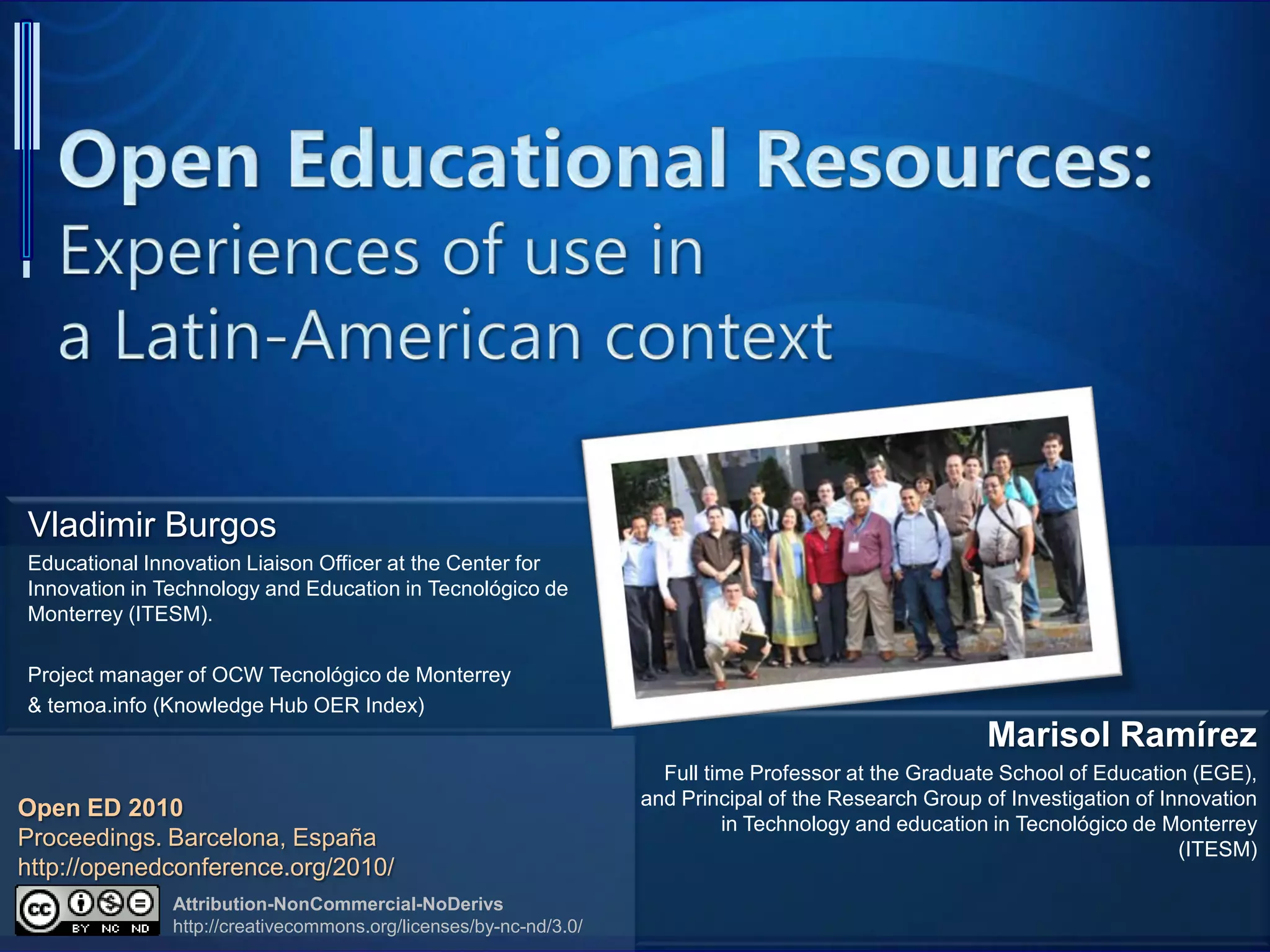 Vladimir Burgos
Educational Innovation Liaison Officer at the Center for
Innovation in Technology and Education in Tecnológico de
Monterrey (ITESM).
Project manager of OCW Tecnológico de Monterrey
& temoa.info (Knowledge Hub OER Index)
Marisol Ramírez
Full time Professor at the Graduate School of Education (EGE),
and Principal of the Research Group of Investigation of Innovation
in Technology and education in Tecnológico de Monterrey
(ITESM)
Attribution-NonCommercial-NoDerivs
http://creativecommons.org/licenses/by-nc-nd/3.0/
Open ED 2010
Proceedings. Barcelona, España
http://openedconference.org/2010/
 