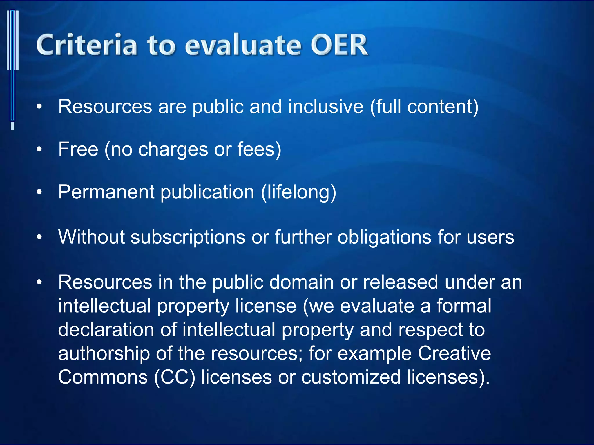 • Resources are public and inclusive (full content)
• Free (no charges or fees)
• Permanent publication (lifelong)
• Without subscriptions or further obligations for users
• Resources in the public domain or released under an
intellectual property license (we evaluate a formal
declaration of intellectual property and respect to
authorship of the resources; for example Creative
Commons (CC) licenses or customized licenses).
 