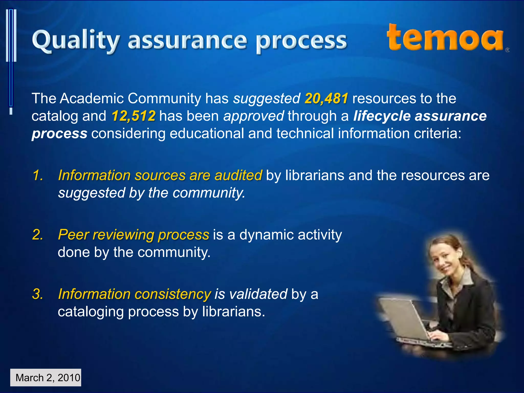 The Academic Community has suggested 20,481 resources to the
catalog and 12,512 has been approved through a lifecycle assurance
process considering educational and technical information criteria:
1. Information sources are audited by librarians and the resources are
suggested by the community.
2. Peer reviewing process is a dynamic activity
done by the community.
3. Information consistency is validated by a
cataloging process by librarians.
March 2, 2010
 