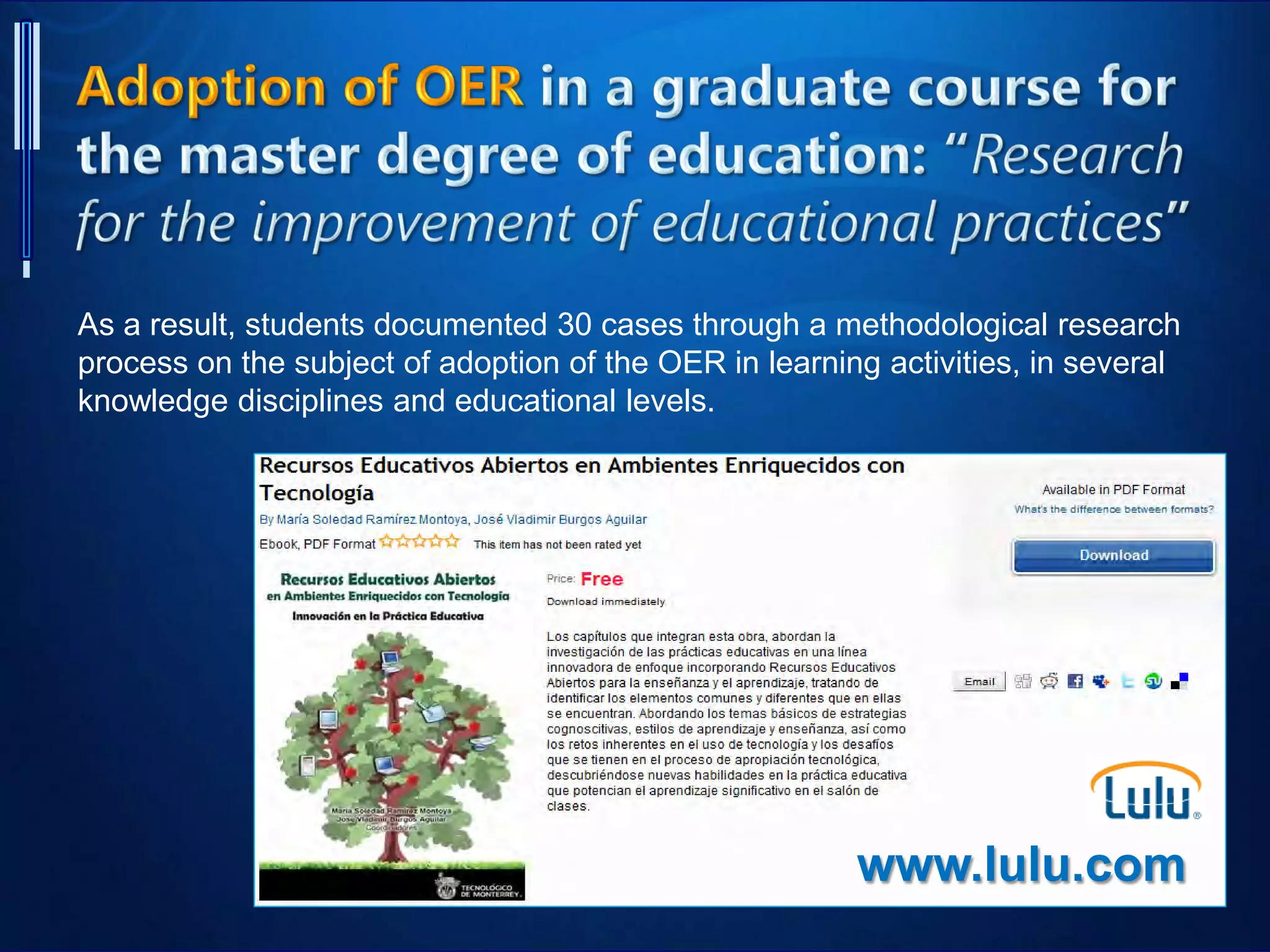 www.lulu.com
As a result, students documented 30 cases through a methodological research
process on the subject of adoption of the OER in learning activities, in several
knowledge disciplines and educational levels.
 