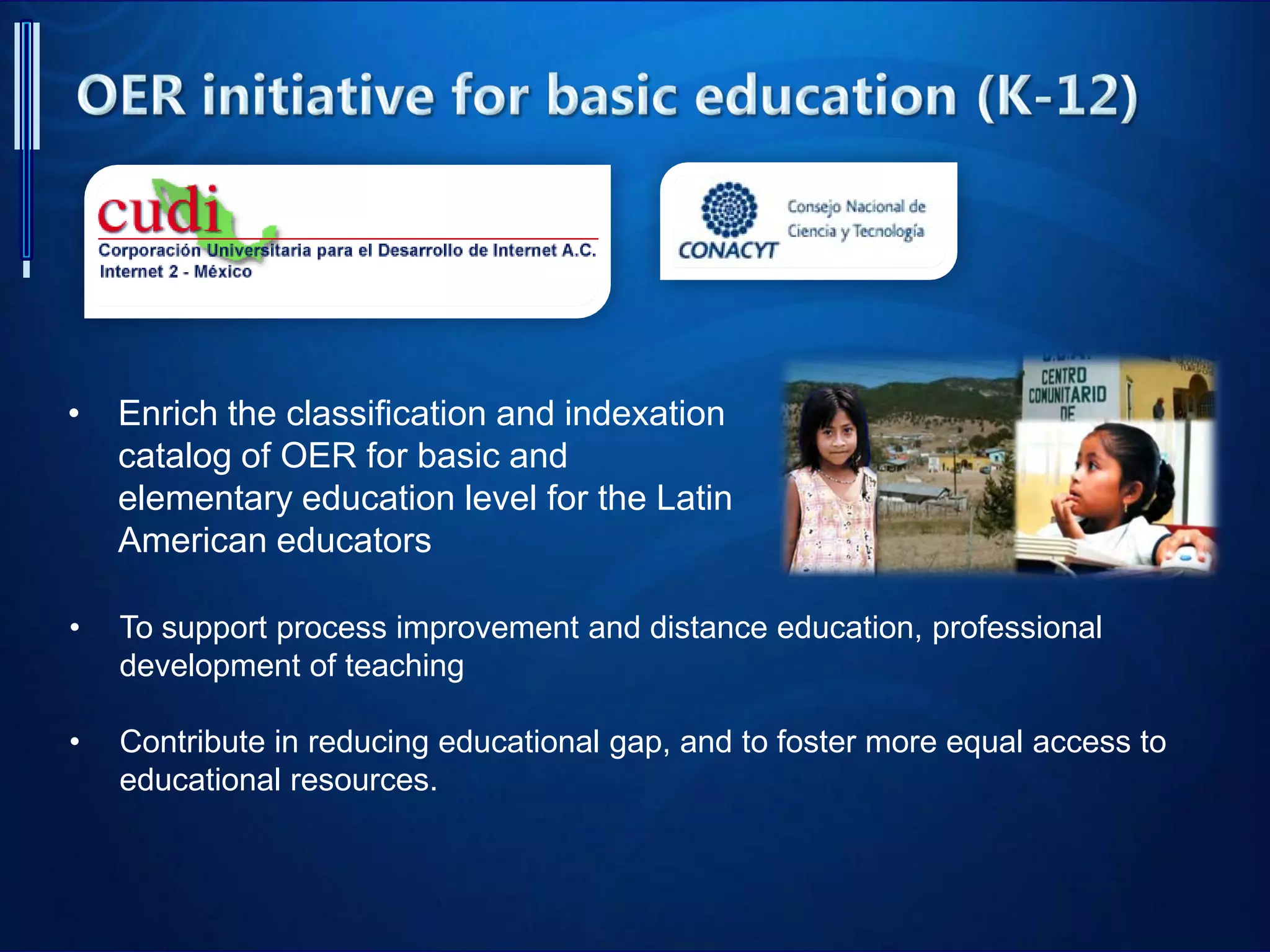 • Enrich the classification and indexation
catalog of OER for basic and
elementary education level for the Latin
American educators
• To support process improvement and distance education, professional
development of teaching
• Contribute in reducing educational gap, and to foster more equal access to
educational resources.
 