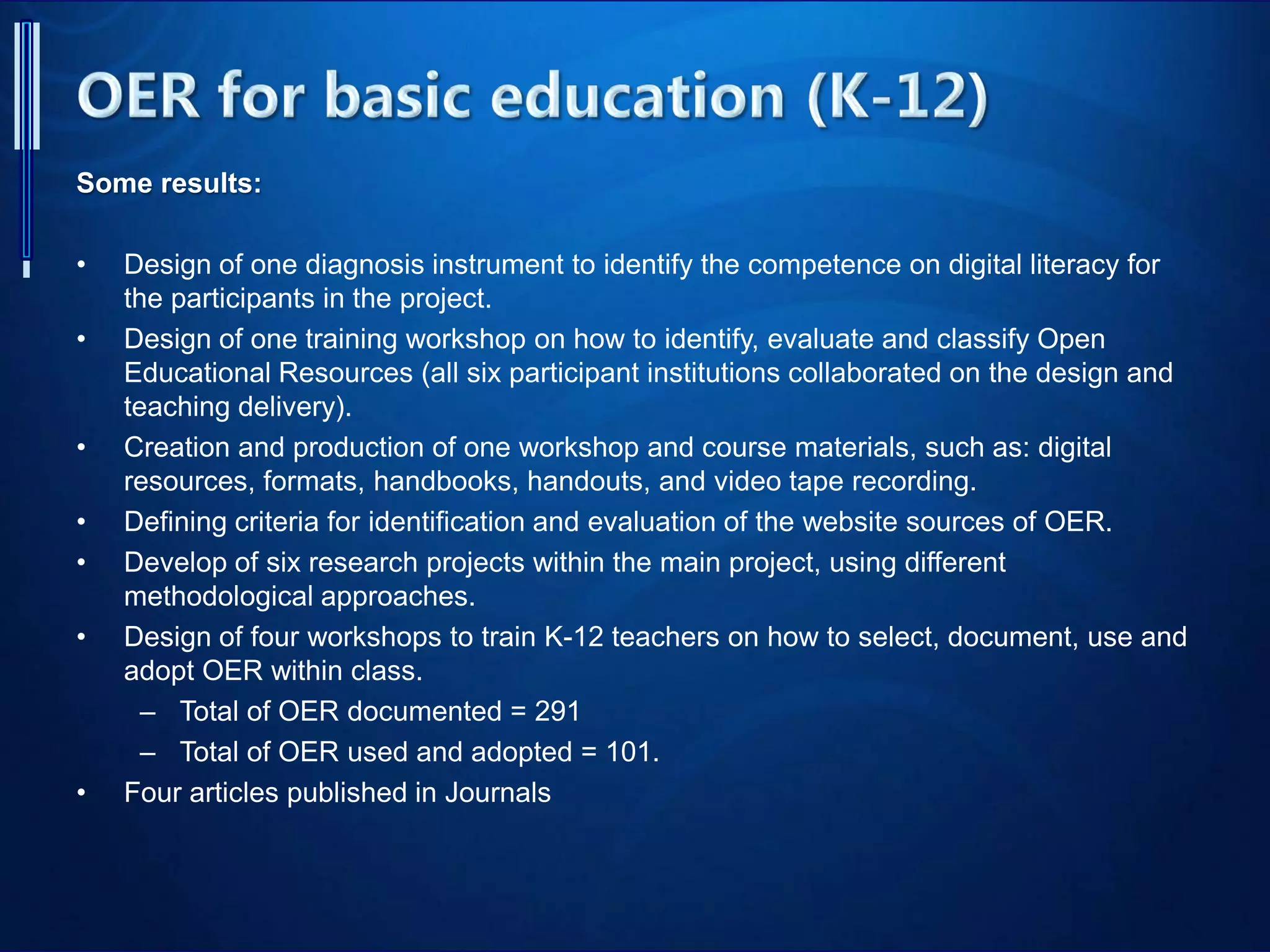 Some results:
• Design of one diagnosis instrument to identify the competence on digital literacy for
the participants in the project.
• Design of one training workshop on how to identify, evaluate and classify Open
Educational Resources (all six participant institutions collaborated on the design and
teaching delivery).
• Creation and production of one workshop and course materials, such as: digital
resources, formats, handbooks, handouts, and video tape recording.
• Defining criteria for identification and evaluation of the website sources of OER.
• Develop of six research projects within the main project, using different
methodological approaches.
• Design of four workshops to train K-12 teachers on how to select, document, use and
adopt OER within class.
– Total of OER documented = 291
– Total of OER used and adopted = 101.
• Four articles published in Journals
 