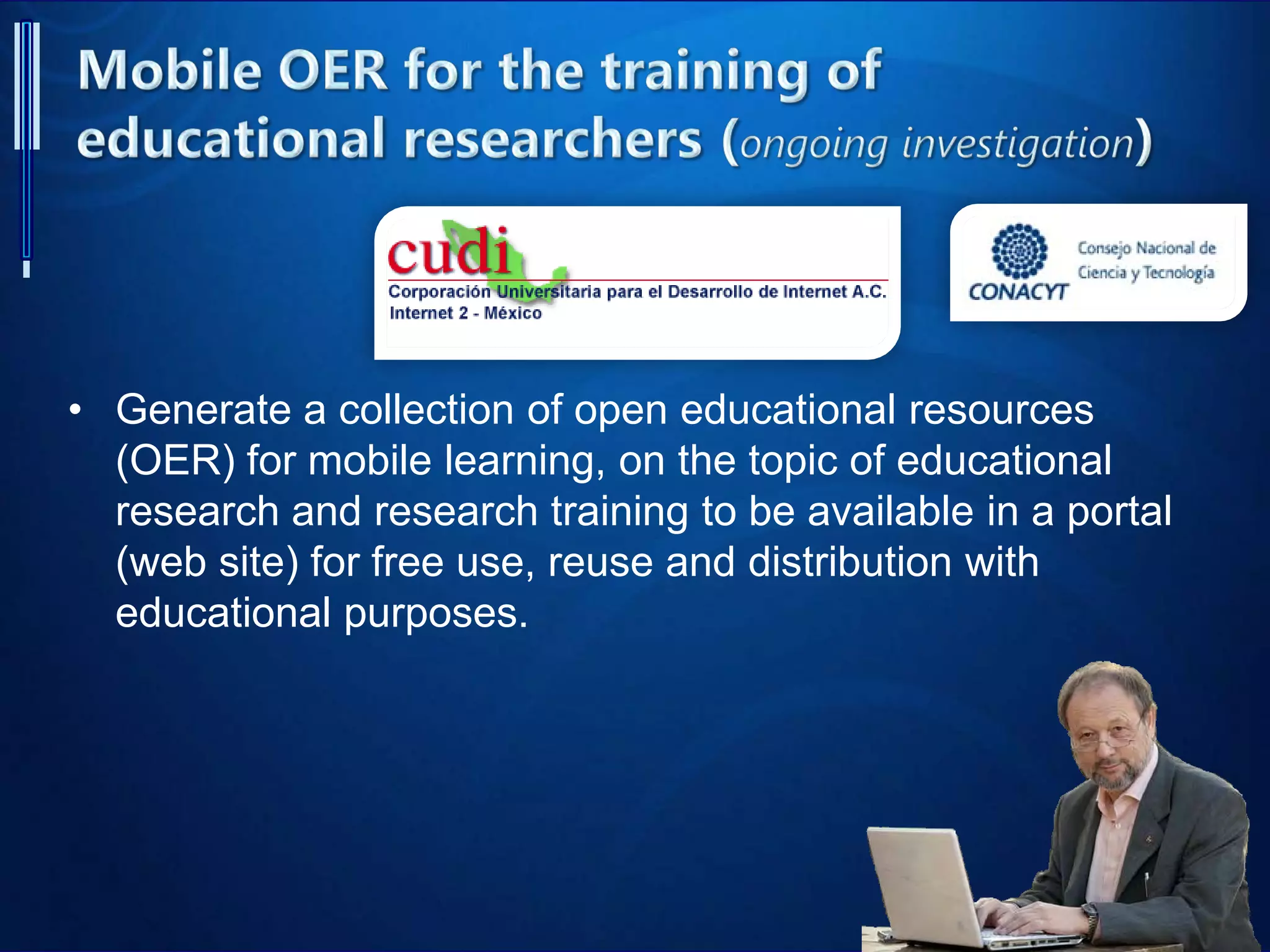 • Generate a collection of open educational resources
(OER) for mobile learning, on the topic of educational
research and research training to be available in a portal
(web site) for free use, reuse and distribution with
educational purposes.
 