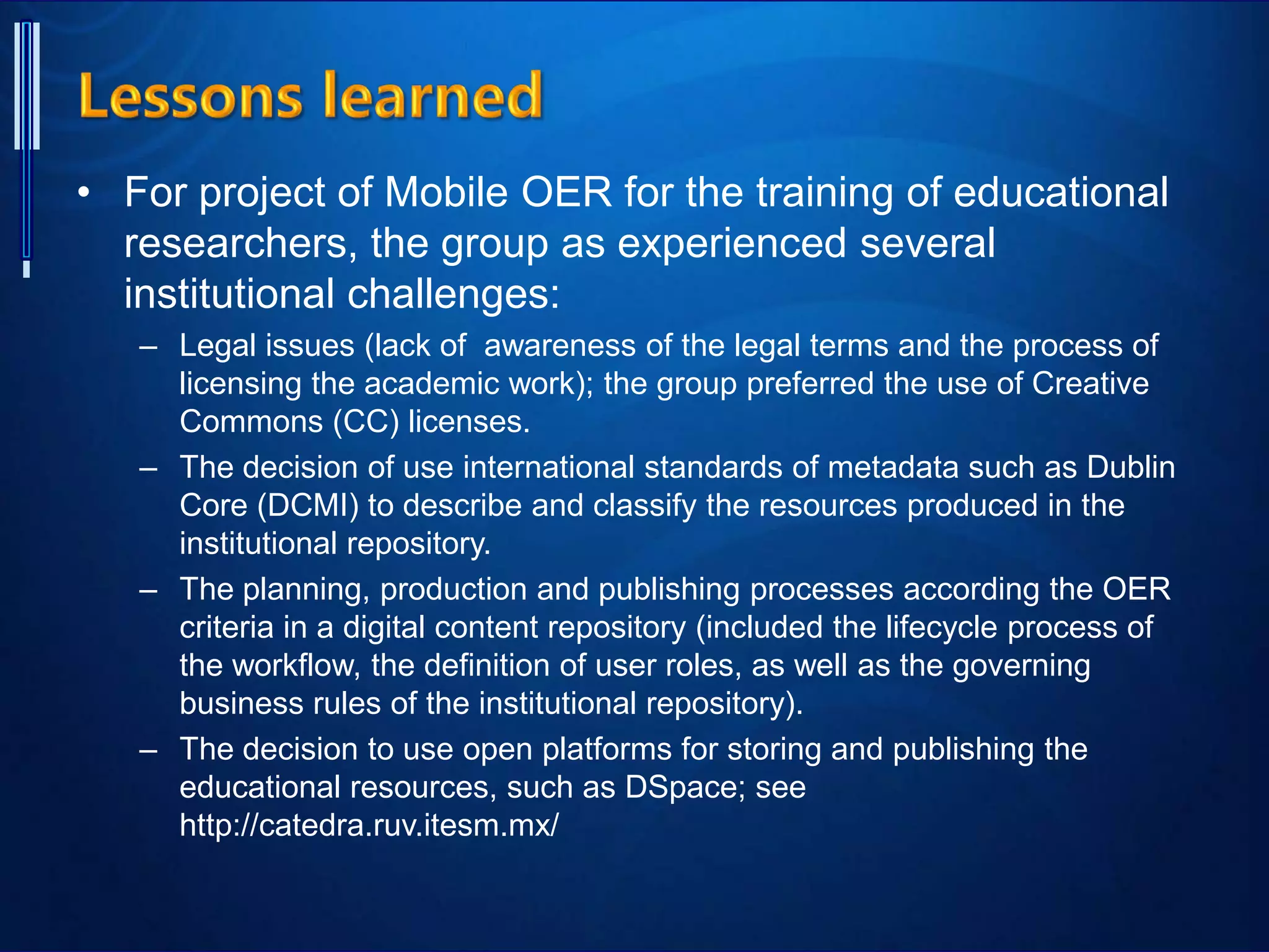 • For project of Mobile OER for the training of educational
researchers, the group as experienced several
institutional challenges:
– Legal issues (lack of awareness of the legal terms and the process of
licensing the academic work); the group preferred the use of Creative
Commons (CC) licenses.
– The decision of use international standards of metadata such as Dublin
Core (DCMI) to describe and classify the resources produced in the
institutional repository.
– The planning, production and publishing processes according the OER
criteria in a digital content repository (included the lifecycle process of
the workflow, the definition of user roles, as well as the governing
business rules of the institutional repository).
– The decision to use open platforms for storing and publishing the
educational resources, such as DSpace; see
http://catedra.ruv.itesm.mx/
 