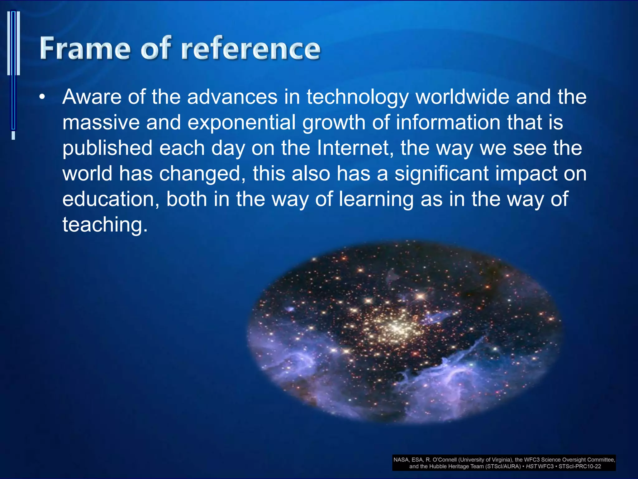 • Aware of the advances in technology worldwide and the
massive and exponential growth of information that is
published each day on the Internet, the way we see the
world has changed, this also has a significant impact on
education, both in the way of learning as in the way of
teaching.
 