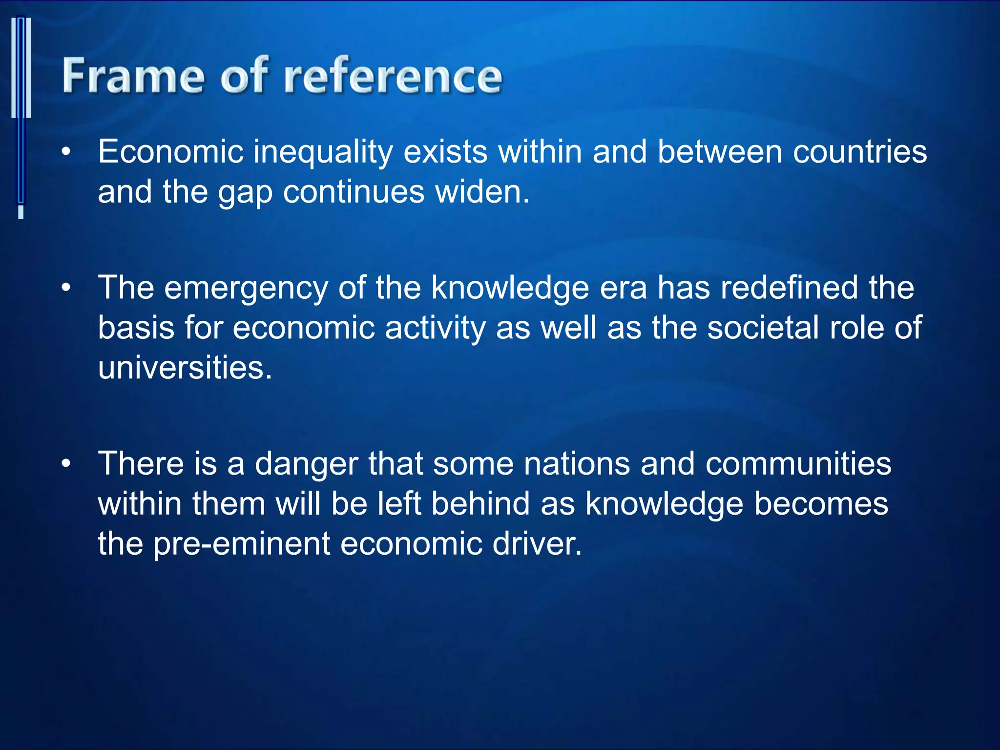 • Economic inequality exists within and between countries
and the gap continues widen.
• The emergency of the knowledge era has redefined the
basis for economic activity as well as the societal role of
universities.
• There is a danger that some nations and communities
within them will be left behind as knowledge becomes
the pre-eminent economic driver.
 