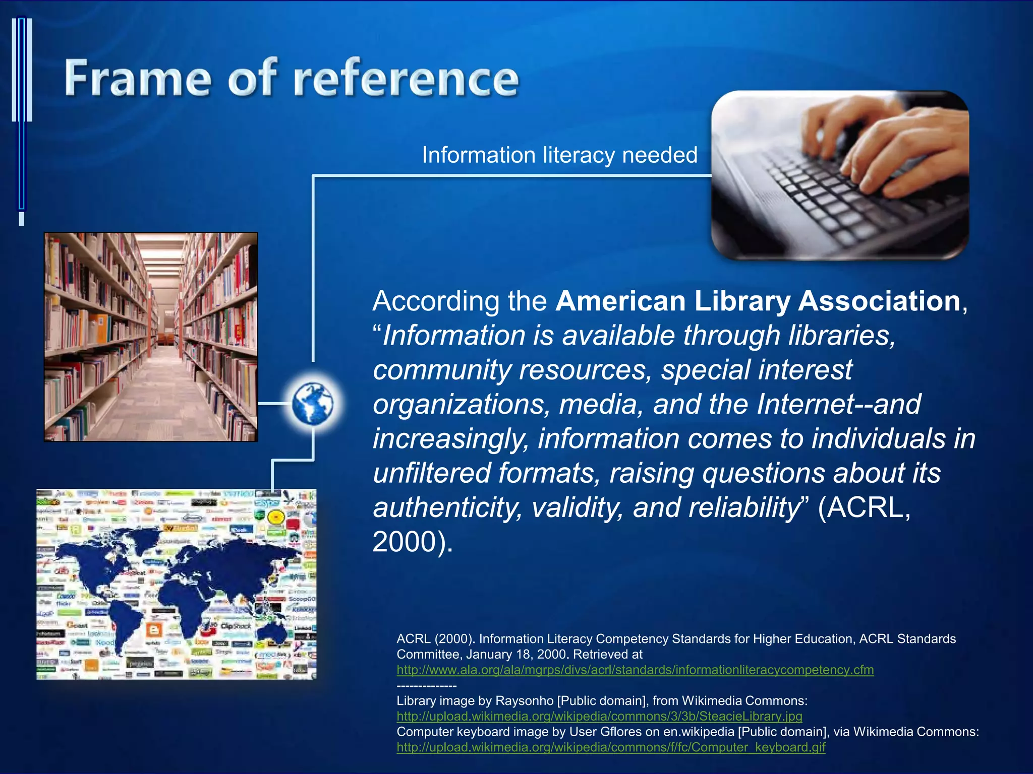 ACRL (2000). Information Literacy Competency Standards for Higher Education, ACRL Standards
Committee, January 18, 2000. Retrieved at
http://www.ala.org/ala/mgrps/divs/acrl/standards/informationliteracycompetency.cfm
--------------
Library image by Raysonho [Public domain], from Wikimedia Commons:
http://upload.wikimedia.org/wikipedia/commons/3/3b/SteacieLibrary.jpg
Computer keyboard image by User Gflores on en.wikipedia [Public domain], via Wikimedia Commons:
http://upload.wikimedia.org/wikipedia/commons/f/fc/Computer_keyboard.gif
Information literacy needed
According the American Library Association,
“Information is available through libraries,
community resources, special interest
organizations, media, and the Internet--and
increasingly, information comes to individuals in
unfiltered formats, raising questions about its
authenticity, validity, and reliability” (ACRL,
2000).
 