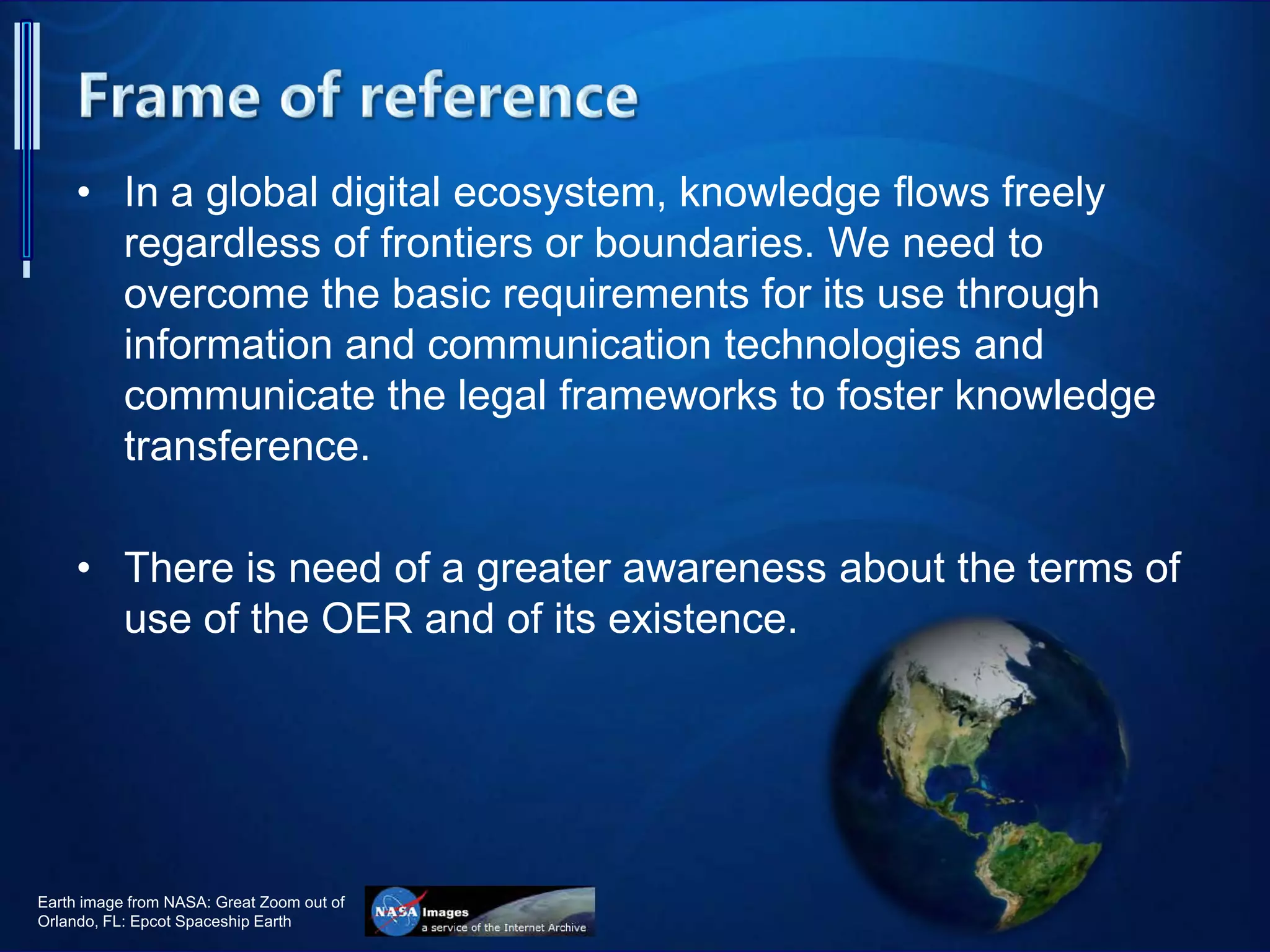 • In a global digital ecosystem, knowledge flows freely
regardless of frontiers or boundaries. We need to
overcome the basic requirements for its use through
information and communication technologies and
communicate the legal frameworks to foster knowledge
transference.
• There is need of a greater awareness about the terms of
use of the OER and of its existence.
Earth image from NASA: Great Zoom out of
Orlando, FL: Epcot Spaceship Earth
 