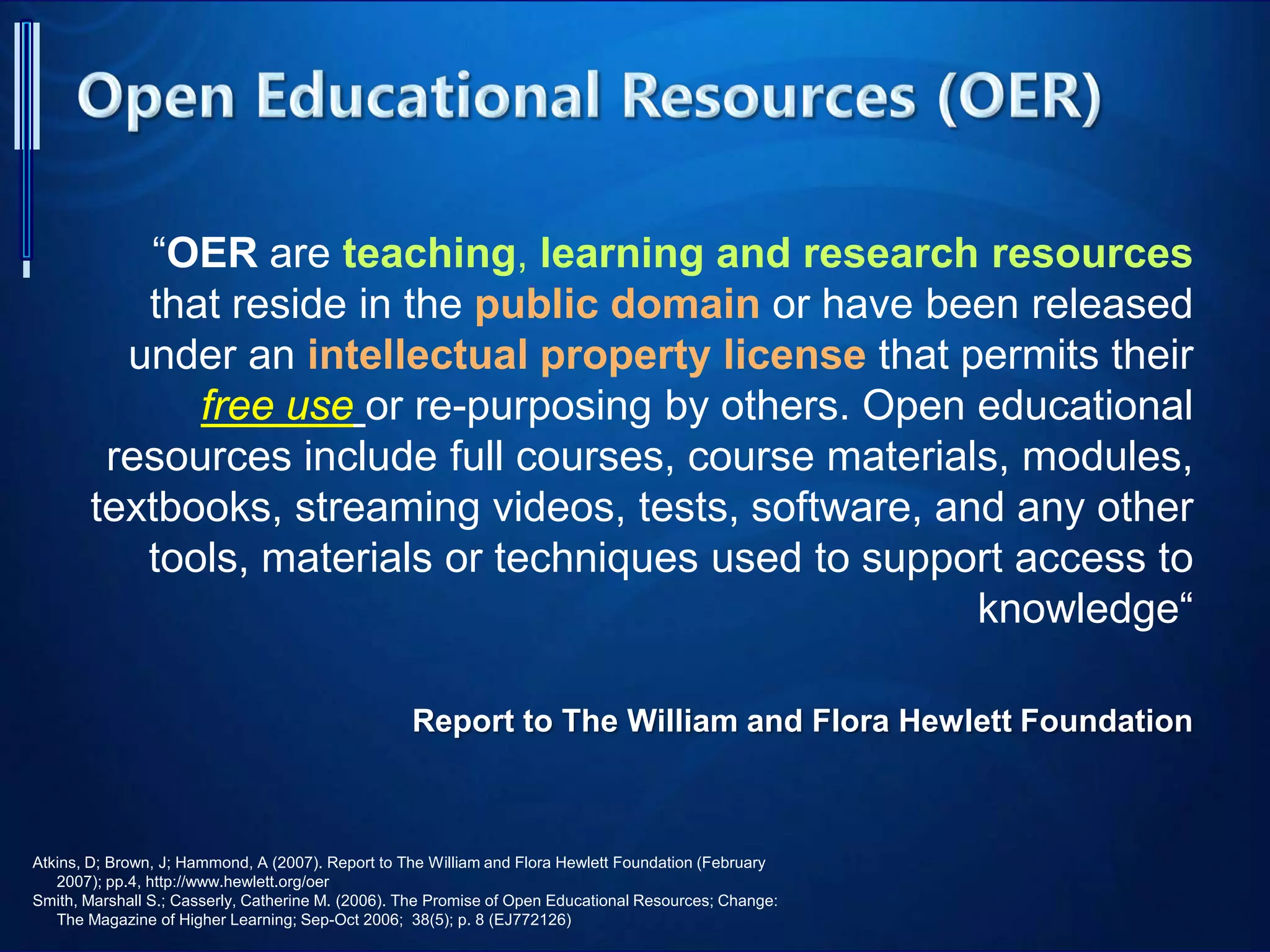“OER are teaching, learning and research resources
that reside in the public domain or have been released
under an intellectual property license that permits their
free use or re-purposing by others. Open educational
resources include full courses, course materials, modules,
textbooks, streaming videos, tests, software, and any other
tools, materials or techniques used to support access to
knowledge“
Report to The William and Flora Hewlett Foundation
Atkins, D; Brown, J; Hammond, A (2007). Report to The William and Flora Hewlett Foundation (February
2007); pp.4, http://www.hewlett.org/oer
Smith, Marshall S.; Casserly, Catherine M. (2006). The Promise of Open Educational Resources; Change:
The Magazine of Higher Learning; Sep-Oct 2006; 38(5); p. 8 (EJ772126)
 