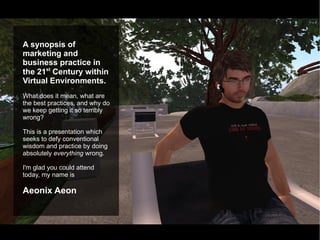 A synopsis of marketing and business practice in the 21 st  Century within Virtual Environments. What does it mean, what are the best practices, and why do we keep getting it so terribly wrong? This is a presentation which seeks to defy conventional wisdom and practice by doing absolutely  everything  wrong. I'm glad you could attend today, my name is  Aeonix Aeon 