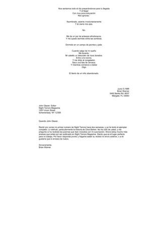 Nos sentamos todo el día preparándonos para tu llegada
                                             Y al llegar
                                     Con muy poca educación
                                           Nos ignoras.”


                               Asombrado, asiento involuntariamente
                                      Y él cierra mis ojos.


                                                No.


                              Me da un par de anteojos afrodisíacos,
                              Y me quedo dormido entre las sombras.


                              Dormido en un campo de jacintos y jade.


                                    Cuando salgo de mi sueño
                                             Me levanto,
                              Mi cabello un desorden de rizos dorados.
                                          Entro a la cocina,
                                     Y me dirijo al congelador.
                                     Saco una lata de cerveza,
                                   Y mientras comienzo a beber
                                                Oigo


                                  El llanto de un niño abandonado.




                                                                                       Junio 5,1988
                                                                                       Brian Warner
                                                                                3450 Banks Rd. #207
                                                                                  Margate, FL 33063



John Glazer, Editor
Night Terrors Magazine
1007 Union Street
Schenectady, NY 12308



Querido John Glazer,


Recibí por correo mi primer número de Night Terrors hace dos semanas, y ya he leído el ejemplar
completo. Lo disfruté, particularmente la historia de Clive Barker. No he oído de usted, y me
pregunto si ha recibido los poemas que iban incluidos con mi suscripción. Ahora estoy mucho más
ansioso que antes por ser publicado en Night Terrors Magazine. Siento que es el lugar perfecto
para mi trabajo. Por favor responda pronto y hágame saber su recibió mi envío anterior, o si le
gustaría que lo enviara de nuevo.


Sinceramente,
Brian Warner
 