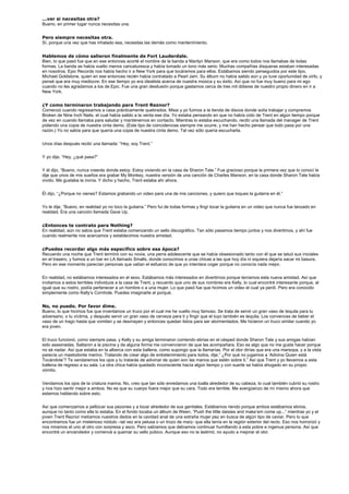 ...ver si necesitas otra?
Bueno, en primer lugar nunca necesitas una.


Pero siempre necesitas otra.
Sí, porque una vez que has inhalado esa, necesitas las demás como mantenimiento.


Hablemos de cómo salieron finalmente de Fort Lauderdale.
Bien, lo que pasó fue que en ese entonces acorté el nombre de la banda a Marilyn Manson, que era como todos nos llamabas de todas
formas. La banda se había vuelto menos caricaturesca y había tomado un tono más serio. Muchas compañías disqueras estaban interesadas
en nosotros. Epic Records nos había hecho ir a New York para que tocáramos para ellos. Estábamos siendo perseguidos por este tipo,
Michael Goldstone, quien en ese entonces recién había contratado a Pearl Jam. Su álbum no había salido aún y yo tuve oportunidad de oírlo, y
pensé que era muy mediocre. En ese tiempo yo era idealista acerca de nuestra música y su éxito. Así que no fue muy bueno para mi ego
cuando no les agradamos a los de Epic. Fue una gran desilusión porque gastamos cerca de tres mil dólares de nuestro propio dinero en ir a
New York.


¿Y como terminaron trabajando para Trent Reznor?
Comenzó cuando regresamos a casa prácticamente quebrados. Missi y yo fuimos a la tienda de discos donde solía trabajar y compramos
Broken de Nine Inch Nails, el cual había salido a la venta ese día. Yo estaba pensando en que no había oído de Trent en algún tiempo porque
de vez en cuando llamaba para saludar y mantenernos en contacto. Mientras lo estaba escuchando, recibí una llamada del manager de Trent
pidiendo una copia de nuestra cinta demo. (Este tipo de coincidencias siempre me ocurre, y me han hecho pensar que todo pasa por una
razón.) Yo no sabía para que quería una copia de nuestra cinta demo. Tal vez sólo quería escucharla.


Unos días después recibí una llamada: “Hey, soy Trent.”


Y yo dije, “Hey, ¿qué pasa?”


Y él dijo, “Bueno, nunca creerás donde estoy. Estoy viviendo en la casa de Sharon Tate.” Fue gracioso porque la primera vez que lo conocí le
dije que unos de mis sueños era grabar My Monkey, nuestra versión de una canción de Charles Manson, en la casa donde Sharon Tate había
vivido. Me gustaba la ironía. Y dicho y hecho, Trent estaba ahí ahora.


Él dijo, “¿Porque no vienes? Estamos grabando un video para una de mis canciones, y quiero que toques la guitarra en él.”


Yo le dije, “Bueno, en realidad yo no toco la guitarra.” Pero fui de todas formas y fingí tocar la guitarra en un video que nunca fue lanzado en
realidad. Era una canción llamada Gave Up.


¿Entonces te contrato para Nothing?
En realidad, aún no sabía que Trent estaba comenzando un sello discográfico. Tan sólo pasamos tiempo juntos y nos divertimos, y ahí fue
cuando realmente nos acercamos y establecimos nuestra amistad.


¿Puedes recordar algo más especifico sobre esa época?
Recuerdo una noche que Trent terminó con su novia, una perra adolescente que se había obsesionado tanto con él que se tatuó sus iniciales
en el trasero, y fuimos a un bar en LA llamado Smalls, donde conocimos a unas chicas a las que hoy día ni siquiera dejaría sacar mi basura.
Pero en ese momento parecían personas que valían el esfuerzo de que yo intentara coger porque no conocía nada mejor.


En realidad, no estábamos interesados en el sexo. Estábamos más interesados en divertirnos porque teníamos esta nueva amistad. Así que
invitamos a estos terribles individuos a la casa de Trent, y recuerdo que uno de sus nombres era Kelly, lo cual encontré interesante porque, al
igual que su rostro, podía pertenecer a un hombre o a una mujer. Lo que pasó fue que hicimos un video el cual ya perdí. Pero era conocido
simplemente como Kelly’s Cornhole. Puedes imaginarte el porqué.


No, no puedo. Por favor dime.
Bueno, lo que hicimos fue que inventamos un truco por el cual me he vuelto muy famoso. Se trata de servir un gran vaso de tequila para tu
adversario, o tu víctima, y después servir un gran vaso de cerveza para ti y fingir que el tuyo también es tequila. Los convences de beber el
vaso de un trago hasta que vomiten y se desmayen y entonces quedan listos para ser atormentados. Me hicieron un truco similar cuando yo
era joven.


El truco funcionó, como siempre pasa, y Kelly y su amiga terminaron corriendo ebrias en el césped donde Sharon Tate y sus amigas habían
sido asesinadas. Saltaron a la piscina y de alguna forma me convencieron de que las acompañara. Eso es algo que no me gusta hacer porque
no sé nadar. Así que estaba en la alberca con esta ballena, como supongo que la llamarías. Por el olor dirías que era una marsopa, y a la vista
parecía un mastodonte marino. Tratando de crear algo de entretenimiento para todos, dije,” ¿Por qué no jugamos a ‘Adivina Quien está
Tocándote’? Te vendaremos los ojos y tu tratarás de adivinar de quien son las manos que estén sobre ti.” Así que Trent y yo llevamos a esta
ballena de regreso a su sala. La otra chica había quedado inconsciente hacía algún tiempo y con suerte se había ahogado en su propio
vómito.


Vendamos los ojos de la criatura marina. No, creo que tan sólo enredamos una toalla alrededor de su cabeza, lo cual también cubrió su rostro
y nos hizo sentir mejor a ambos. No es que su cuerpo fuera mejor que su cara. Todo era terrible. Me avergüenzo de mí mismo ahora que
estamos hablando sobre esto.


Así que comenzamos a pellizcar sus pezones y a tocar alrededor de sus genitales. Estábamos riendo porque ambos estábamos ebrios,
aunque no tanto como ella lo estaba. En el fondo tocaba un álbum de Ween, “Push the little daisies and make’em come up...” mientras yo y el
joven Trent Reznor metíamos nuestros dedos en la cavidad anal de una extraña mujer pez en busca de algún tipo de caviar. Pero lo que
encontramos fue un misterioso nódulo –tal vez era pelusa o un trozo de maíz- que ella tenía en la región exterior del recto. Eso nos horrorizó y
nos miramos el uno al otro con sorpresa y asco. Pero sabíamos que debíamos continuar humillando a esta pobre e ingenua persona. Así que
encontré un encendedor y comencé a quemar su vello púbico. Aunque eso no la lastimó, no ayudo a mejorar el olor.
 
