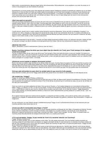 baño donde, convenientemente, algunas drogas habían sido almacenadas. Afortunadamente, nunca expidieron una orden de arresto en mi
contra ni me persiguieron por ese incidente en particular.


Escenificamos un encore privado varios días después del incidente original. Estábamos contando la anécdota por vigésima vez en una fiesta
después de un show de Nine Inch Nails que estaba repleta de personajes que Jim Rose había escogido en persona -chicas atractivas que
parecían lo bastante tontas como para hacer cualquier cosa que les sugiriera. Y me pidieron que repitiera mi actuación, así que lo hice de
nuevo para probar que no era sólo por arte, sino también por placer. Esta vez hice un mejor trabajo pero de nuevo no tuve una erección,
aunque creo que él pudo haber tenido una.


¿Qué mas pasó en esa gira?
Creo que mi primera experiencia real en el mundo del rock’n’roll ocurrió en Cleveland el día que Hole se unió a la gira. El programa era en
realidad, Marilyn Manson, Hole y Nine Inch Nails. Courtney llegó tarde. Había llegado en avión y era una ruina total. Fue tal vez una de las
peores actuaciones de su vida, y estoy seguro de que ella lo admitiría. Se quitó la blusa, dijo algo sarcástico acerca de si Trent Reznor era
bueno o malo para molestar al público, y después se lanzó a la multitud. Mucha gente trataba de agarrar sus senos y arrancarle el resto de la
ropa.


Cuando terminó, decidió venir a nuestro vestidor porque teníamos camerinos adyacentes. Venía casi sólo en pantaletas y brassiere, y se
tumbó por ahí, ebria o drogada, no estoy seguro de cual de las dos cosas, tal vez una combinación de las dos. Yo estaba confundido por la
situación porque –además de Trent- ella era de las primeras personas famosas que había conocido. Así que mantuve mi distancia. No estoy
seguro si tenía miedo de ella o si sólo no quería involucrarme.


Ella estaba probándose la ropa de todos, y recuerdo que Daisy estaba haciéndome enfadar porque, con particular mal gusto, trataba de darle
su ropa para conseguir que ella le mandara una de las guitarras de Kurt Cobain. Ella fue muy comprensiva al respecto y no se ofendió.


¿Quieres mas vino?
Seguro. Necesitaré ir a dormir eventualmente. (Llena su vaso de nuevo.)


Bueno, Courtney siempre ha dicho que tuvo algún tipo de relación con Trent, pero Trent siempre lo ha negado.
¿Cuál es la verdad?
Tal vez no debería hablar de eso, todo lo que diré es que Trent escogió a Hole como parte de la gira un poco por novedad. A él parecía no
agradarle mucho ella, y creo que la quería en su gira ya fuera para hacerla quedar como una tonta o para estudiarla. Pero al tiempo que la gira
avanzó noté que Trent y Courtney pasaban mucho tiempo juntos, y hubo una parte de la gira en que él no hablaba mucho con nosotros. Él se
había sumergido en su propio mundo –o el de ella.


¿Entonces nunca supiste si estaban durmiendo juntos?
Bueno, las cosas se pusieron algo extrañas en los últimos meses de la gira. Courtney llegó al bungalow de Trent para derribar la puerta e hizo
algunas otras cosas que ya olvidé porque estaba ebrio. Pero era una especie de rabia que sólo sale de una chica si tienes sexo con ella. Así
que pude deducir que había algo que Trent no nos había dicho, especialmente porque él merodeaba por el cuarto de hotel de ella a ciertas
horas de la noche que eran muy sospechosas. Hasta el día de hoy él no nos ha dicho que pasó. Así que puedes sacar tus conclusiones.


Creí que esta entrevista era para decir la verdad sobre lo que ocurrió el año pasado.
Estoy diciendo la verdad, pero tal vez Twiggy pueda decirte más porque él tuvo una relación no documentada con ella después de eso.


¿Es verdad eso, Twiggy?
Twiggy: Es verdad que necesito Whiskey y anfetaminas.
Manson: Lo que pasó fue que después de terminar la parte de la gira con Hole, por alguna razón siempre encontrábamos a Courtney. Siempre
que se aparecía, le causaba gran cantidad de stress a Trent. Él es del tipo de persona que no confronta las cosas, así que en vez de lidiar con
eso dejo que lo atormentara.


Hubo una noche en que todos estábamos de fiesta. Creo que fue en Houston, y Trent estaba trabajando en el soundtrack de Natural Born
Killers. Twiggy y yo salimos a un bar y un tipo nos dio drogas. Tuvimos una de nuestras primeras noches de terror en las que pensé que iba a
morir, y quería llamar a todos los que conocía y decirles que los amaba y que tenía miedo. En la mitad de mi pánico, Twiggy desapareció
porque había recibido una llamada telefónica frenética a mitad de la noche. Aparentemente Courtney estaba en la ciudad y le dijo, “¡Ven, me
estoy volviendo loca!”


Él no regresó hasta las siete de la mañana del día siguiente. Le pregunté que había sucedido, y él se quitó la camisa y tenía unos grandes
rasguños en su espalda. Él obedientemente admitió haber realizado actos sexuales muy gráficos y obscenos. Muy emocionante. Lo dejaré a la
imaginación.


Así que continuaron con esta relación secreta, probablemente porque Twiggy no era lo suficientemente famoso en ese entonces para que
Courtney admitiera haber tenido sexo con él.


¿Crees que ella lo manipulaba para llegar a Trent?
No lo sé, pero Trent parecía creer que sí. Porque no mucho después recibimos una llamada de John Malm, el presidente de Nothing. Durante
la gira, habíamos despedido a nuestro manager de Florida, quien estaba muy ocupado cuidando a esa banda de country llamada the
Mavericks, y dejamos que Nothing se hiciera cargo. Entonces John Malm, nuestro nuevo manager, nos dijo, “Miren, no pueden andar con
Courtney porque ella está tratando de averiguar donde está Trent y va a usarlos para hacerlo.”


¿Y tú qué escogiste, Twiggy, la paz mental de Trent o tu naciente relación con Courtney?
Twiggy: Whiskey y anfetaminas.
Manson: Él siguió viéndola, pero no para rebelarse contra nadie. Tan sólo estaba enamorado. Creo que también estaba encantado por
Courtney porque él nunca había tenido una relación con alguien del tamaño de ella. En ese entonces yo no entendía a Courtney y estaba del
lado de Trent. Simpaticé con él y creí su lado de la historia. Sentía que Courtney era algo malo y no quería ser parte de eso. (Twiggy se pone
de pie súbitamente, ligeramente ruborizado.)
Twiggy: Todos me acusaban de haber sido usado cuando en ese entonces era algo genuino. Significó algo. Aprendí mucho de esa relación,
más que de cualquier otra. Pero mientras más nos acercábamos, más presión había para que nos apartáramos. Creo que al principio también
estaba esta idea de que yo desacreditaba el trofeo de Trent. (Se colapsa de nuevo en su silla.) Creo que el momento no fue el adecuado.
 